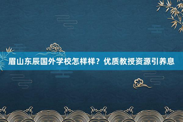 眉山东辰国外学校怎样样？优质教授资源引养息