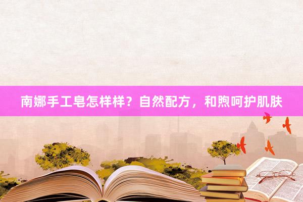 南娜手工皂怎样样？自然配方，和煦呵护肌肤