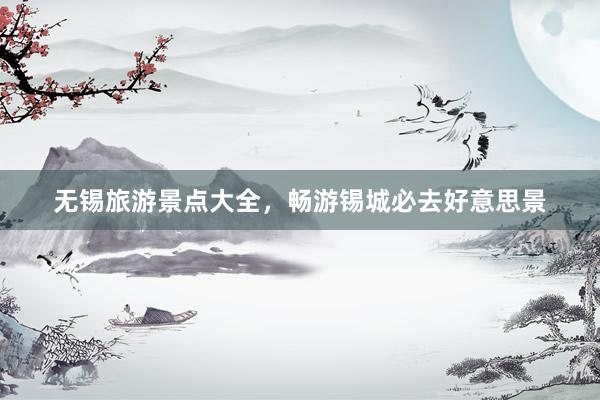 无锡旅游景点大全，畅游锡城必去好意思景
