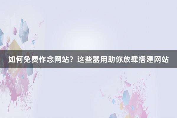 如何免费作念网站？这些器用助你放肆搭建网站