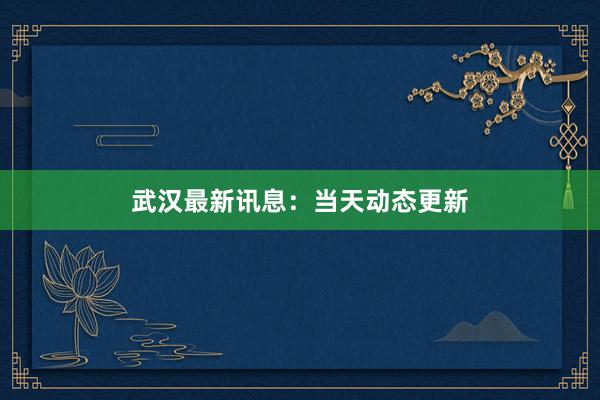 武汉最新讯息：当天动态更新