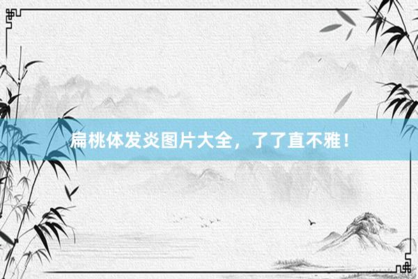 扁桃体发炎图片大全，了了直不雅！